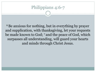 Philippians 4:6-7
6 Be anxious for nothing, but in everything by prayer
and supplication, with thanksgiving, let your requests
be made known to God; 7 and the peace of God, which
surpasses all understanding, will guard your hearts
and minds through Christ Jesus.
 