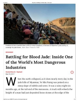 3/11/2017 Myanmar: Battling for Blood Jade | Time.com
http://time.com/4696417/myanmar­blood­jade­hpakant/ 1/12
W
hen the earth collapsed, as it does nearly every day in the
jade hills of Myanmar, Ye Min Naing was poised on a
steep slope of rubble and scree. It was a rainy night six
months ago, at the tail end of the monsoons. A truck with wheels the
height of a man had just deposited loose stones at the edge of the
Freelance miners scramble down a hill at a mine in Hpakant, in the heart of Myanmar’s jade country, to
scavenge for jade stones. Adam Dean—Panos for TIME
MYANMAR
Battling for Blood Jade: Inside One
of the World’s Most Dangerous
Industries
Hannah Beech / Hpakant
Mar 09, 2017
 