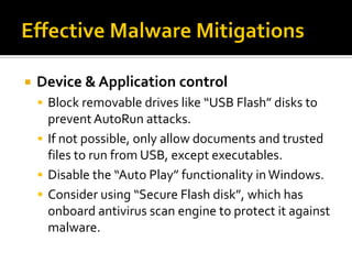    Device & Application control
     Block removable drives like “USB Flash” disks to
      prevent AutoRun attacks.
     If not possible, only allow documents and trusted
      files to run from USB, except executables.
     Disable the “Auto Play” functionality in Windows.
     Consider using “Secure Flash disk”, which has
      onboard antivirus scan engine to protect it against
      malware.
 