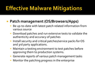    Patch management (OS/Browsers/Apps)
     Be up-to-date with latest patch related information from
        various source
       Download patches and run extensive tests to validate the
        authenticity and accuracy of patches
       Install security and critical patches/service packs for OS
        and 3rd party applications.
       Maintain a testing environment to test patches before
        approving them to production systems.
       Generate reports of various patch management tasks
       Monitor the patching progress in the enterprise
 