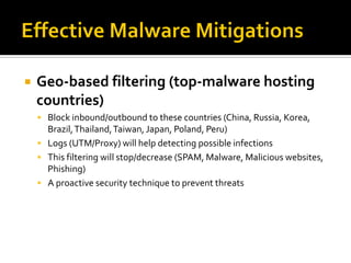    Geo-based filtering (top-malware hosting
    countries)
     Block inbound/outbound to these countries (China, Russia, Korea,
      Brazil, Thailand, Taiwan, Japan, Poland, Peru)
     Logs (UTM/Proxy) will help detecting possible infections
     This filtering will stop/decrease (SPAM, Malware, Malicious websites,
      Phishing)
     A proactive security technique to prevent threats
 