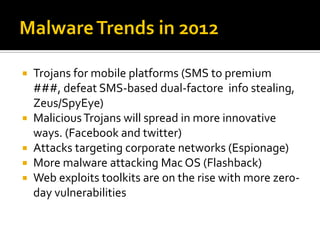    Trojans for mobile platforms (SMS to premium
    ###, defeat SMS-based dual-factore info stealing,
    Zeus/SpyEye)
   Malicious Trojans will spread in more innovative
    ways. (Facebook and twitter)
   Attacks targeting corporate networks (Espionage)
   More malware attacking Mac OS (Flashback)
   Web exploits toolkits are on the rise with more zer0-
    day vulnerabilities
 