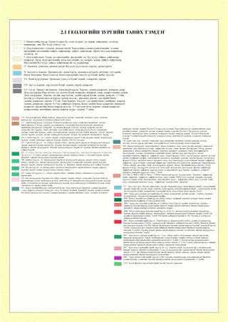 2.1 ГЕОЛОГИИН ЗУРГИИИ ТАНИХ ТЭМДЭГ
2. Орчин үеийн хурдас. Голын гулдрил ба татам, нуурын элс, шавар, хайргажин, элсэнцэр,
шавранцар, давс, бул чулуу, сэвсүүл элс
4. Дээд плейстоцен - голоцен, ангилагдаагүй. Хажуугийн(делюви-солифлюкцийн, делюви-
пролювийн, коллювийн) хайрга, хайрганцар, дайрга, дайрганцар, үйрмэг агуулсан шавранцар,
элсэнцэр, элс.
5. Дээд плейстоцен. Голын, гол-пролювийн, пролювийн элс, бул чулуу, хайрга, хайрганцар,
алевролит. Нуур, нуур-пролювийн, нуур мөстлөгийн элс, алеврит, шавар, хайрга, хайрганцар.
Мөстлөгийн бул чулуу, хайрга, хайрганцартай элс, шавранцар.
17. Палеоген. олигоцен, ангилагдаагүй. Шүлтлэг, пгүлтлэгдүү хүрмэн, трахи хүрмэн
51. Батцэнгэл формац. Трахиандезит, трахи-хүрэм, трахиандези-хүрэм, ортофир, тэдгээрийн
бөсөл, бөсөлжин, бөсөл-хэмхзэн, бөсөл-хөрзөнгийн ганц нэг үе бүхий диабаз, андезит.
111. Өгий нуур формац. Ургамлын үлдэгдэл бүхий элсжин , алевролит, хөрзөн
125. Артээл формац. мөр хөлтөн бүхий элсжин, хөрзөн алевролит
132. Сщ иг - Өрмөгтэйн формац. Ангилаагүй хурдас. Хөрзөн, элсжин,алевролит, шаварлаг занар.
Дээд дэд формац Мөр хөлтөн, сүх хөлтөн бүхий алевролит, шаварлаг занар. алевро-элсжин,элсжин
Доод дэд формац , Хөрзөн, хигдий, мөр хөлтөн, далайн саргай бүхий элсжин, гравелит. 2- СйЬЪ,
хув хар уул формац андези хүрмэн, трахиа андезит, риодацит, риолит тэдгээрийн бөсөл
элсжин, алевролит, хөрзөн 3- Сй1;п, Танн формац. Андезит тэдгээрийн бөсөл лаавбрекч, ховроор
элсжин, алевролит, хөрзөн 4- Сйзг, сайршанд формац, бөсөл элсжин бөсөл алевролит цахиурлаг
алевролит, риолитийн бөсөл ховроор андезит 5- Сйо1 олон булаг формац элсжин алевролит,
алевроэлсжин, ш о х о й ж и н , хөрзөн ховроор нүүрс, 6-сйиш, 7- сйиг^
154. Цэцэрлэг формац. Флиш маягаар давхраатсан элсжин, алевролит, шаварлаг занар, гравелит,
ховроор хас, андезитын ба холимог найрлагатай, бөсөл
177. Ангилаагүй хурдас. Шаварлаг, Шаварлаг-цахиурлаг занар. алевролит шохойжин, элсжин.
Ойгор формац 2 -Ой90§, хүрмэн, андезихүрмэн, тэдгээрийн бөсөлбрекч,риолит, игнимбрит,
шохойжин,бөсөлэлсжи, алевролит. Эрдэнэцогт формац З-Ой^^ег, элсжин, гравелит, хөрзөн,
алевролит, хас, хүрмэн, дацит, риодацит, тэдгээрийн бөсөл. Цахир формац 4-Вй?с11, шохойжин,
элсжин, алевролит, ховроор дацит, риодацит,риолит, хүрмэн андезит. Байтаг формац 5-Ой9Ы, хүрмэн,
андези, хүрмэн, андезит, риолит, цахиурлаг бөсөлжин, элсжин, хас гравелит, ш охой ж ин 6 - Эй1
213. Сэлэнгэ бүрдэл. -^ёй - габбро-диорит, диорит кварцат-диорит, 0-019-боржин сиенит. Шүлтлэгдүү
боржин; сиенит. монцонит, ховроор боржин-диорит (210-256 сая жил)
225. Тарвагатай бүрдэл, -^ёй -габбро-диорит габбро. эвэрхуурмагт, пироксен-эвэрхуурмагт кварцат-
диорит, ховроор боржин-диорит бё^ -боржин, боржин-диорит адамеллит плагиоклазат боржин,
биотитот, биотит-эвэрхуурмагт, тоналит, ховроор кварцат-диорит об -боржин, биотит-плагноклазат
цайвар боржин
227. 1--^ё С96, 2-0 С96, З-об С96, 4-ой С96, 5-ой С96,6-09 С96, 7-ёй С9б, 8-о-оё9 С9о, 9- оё^ С9о,
10- ё^ С96, -^-ёГаббро-диорит, диорит,кварцат диорит, ховроор габбро. 6 -боржин боржин-диорит,
биотитот . биотит-эвэрхуурмагт боржин-сиенит
248. Баянгол бүрдэл -5-ёй -эвэрхуурмагт пироксен эвэрхуурмагт кварцат диорит, габбро-диорит,
габбро, диорит, бё^ - биотит-эвэрхуурмагт, эвэрхуурмагт адаммеллит, боржин-диорит, боржин,
кварцат-диорит, диорит, плагиоклазат боржин, 66 -биотитот. биотит-эвэрхуурмагт цайвар боржин
250. Хэрлэн бүрдэл, ёй-эвэрхуурмагт. пироксен-эвэрхуурмагт диорит кварцат-диорит, ховроор
боржин-диорит, сиенит-диорит, габбро-диорит габбро,
252. Тамир гол бүрдэл, ё--^- габбро-диорит,габбро, оливинт, габбро, плагноклазат перидотит.
пироксенит
258. оёй-эвэрхуурмагт боржинжсон габбро-диорит, диорит; габбро. адамеллит, боржин-гнейс 09 -
контаминацид орсон, гнейсчлэгдсэн хоёр, гялтгануурт ба биотитот цул текстуртай боржин, боржин-
гнейс. о-плагисклазат боржин, гнейсчлэгдсэн боржин, хоёр гялтгануурт ба биотитот боржин -гнейс
плагноклазат (диорит-гнейс) гнейс
922. Хараа элсжингийн сери. Ангилаагүй хурдас. Хоёр гялтгануурт биотитот серицит-хлоритот
занар, ховроор шаварлаг, цахиурлаг занар, божинлог, холимог, шохойлог элсжин, аренит гравелит
(е^^бЬш) Дөрөвдүгээр зузаалаг. Серицит-хлоритот, серицит-биотитот занар , холимог, божинлог ,
цахиурлаг элсжин, аренит (С^^бЬгб) Гуравдугаар зузаалаг. Хоёр гялтгануурт, серицит-биотит занар,
хээрийн жоншит , цахиурлаг элсжин, холимог аренит, гравелит (С^^бЬг^) Хоёрдугаар зуэаалаг.
Шаварлаг, гялтгануурт занар, божинлог, цахиурлаг элсжин, ховроор аренит , (С96Ь1й) Нэгдүгээр
зузаалаг. Серицит-хлоритот шаварлаг, цахиурлаг занар, гялтгануурт граувакк, божинлог, цахиурлаг
элсжин
932. Баян-сант сери. Элсжин, алевролит занар ш о х о й ж и н , шохойлог элсжин аргиллит, бадмар,
андезит, андези- хүрэм, риодацит, тэдгээрийн бөсөл, бөсөл-гравелит, бөсөл-алевролит
944. Ангилаагүй хурдас. Кварц-биотитот, кварц-серицитэт занар, мета-элсжин, кварцит, гантигжсан
шохойжин, хоёр гялтгануурт гнейс, амфиболит андезит, дацит, риолит. Хөг формац 2-К6Ь§, хүрмэн,
актинолитэт, эпидот-актинолтэт, хлорит- эпидотэт, хлоритэт ,серицитэт, занар, метаэффузив ба
метаграувакк, доломит, шоохойжин, гантигийн мэшил, биотит хоёр гялтагнууртат, дистен-
мусковитэт,биотит амфиболт, амфиболт занар. Дархад формац З-Кбёг, андези хүрмэн, хүрмэн, андезит,
риолит, порфирит, профир, олон найрлагт метабөсөл, грауваккт, гравелит, элсжин хөрзөн. Цагаан нуур
формац 4-Кбс§, хлоритэт, эпидот, хлоритэт занар, хоёр гялтагнуурт, гранат-биотит, биотит- амфиболт,
амфиболт, занар ба гнейс, цахиржин амфиболит, гантигжиж бал чулуужсан, шохойжин. Завхан формац
5-Кбс12, риолит, риодацит, дацит, андези хүрмэн, хүрмэн, диобаз, риолитийн бөсөл, хөрзөн. Гэгээт
формац 6-Кб§§, метахүрмэн, метаандези, метадацит, метариолит, метаэлсжин, филлит амфиболит,
амфитболт, биотит, амфиболт, ховроор гранат, ставриолитэй занар, биотит- серицитэт, серцитэт-
хлоритэт, төмөрлөг нүүрэслэг занар. 7-КбёЬ
958. РКй 2- РКО 3- РКЕ 4- РКйс1, 5-РКйЬгАнгилаагүй хурдас. Боржин гнейс , биотитот,, амфиболит
гнейс, мигматит , амфиболт, амфиболт талст занар, гантиг, (РКО). Дээд зузаалаг. Кварцит, бал чулуу
агуулсан гантиг, гнейс, боржин-гнейс, анар биотитот занар,, амфиболит. (РКЕ). Доод зузаалаг. Гнейс,
анар- силлиманит-биотитот занар,, амфиболит, боржин-гнейс, мигматит
977. Доод-дунд юра. Хөрзөн, хайргажин, элсжин, алевролит нүүрс. Бахар формац К119Ы1 -саарал өнгийн
элсжин, алевролит, хөрзөн, нүүрс, хүрмэн, трахи хүрмэн. Батцэнгэл формац К119Ы- трахи хүрмэн, трахи
андези хүрмэн трахит, трахириолит, тэдгээрийн бөсөл, бөсөл брекч, бөсөл хөрзөн. 1й9зЬ
1012. Түрүү-дунд юрагын дөт гүний бүрдэл. е&Гй|9, трахириолит, риолит, трахит. 2-еуб1й9- шүлтлэг
ба шүлтлэщүү, боржин-боржинсиенит-профир
1013. Хожуу юрагын дөт гүний бүрдэл. еб1й|9, габбро- профирит, шүлтлэг долерит, габбро-сиенит,
сиенитдиорит-порфирит 2-её!й9 трахиандезит
1043. Түрүү-дунд юрашйн гүний бүрдэл. о-ао1й|9Ь бугат бүрдэл, ердийн, шүлтлэгдүү, шүлтлэг,
лейкократ, боржин ховроор граносиенит, кварцат сиенит, шүлтлэг биотитэт, биотит эвэрхуурмагт,
рибекитэт, эгирин-рибекитэт биотит- рибекитэт сиенит
1046. Хожуу перм-түрүү триасын гүний бүрдэл. о^ Р^-Тй, ангилагдаагүй грансиенит, шүлтлэгдүү
боржин, кварцат сиенит, ховроор, эвэрхуурмагт, биоитит эвэрхуурмагт, боититэт сиенит, 2 -09Р9-ТШ,
ердийн ба шүлтлэгдүү боржин З-ойР^-Тш биотит лейкократ боржин 4- 6Р9-Т113 шар ус гол бүрдэл
лейкократ биотит боржин
1047. Хожуу пермийн гүний бүрдэл. Хангай бүрдэл ангилагдаагүй о-оёР^Ь, ердийн ба шүлтлэщүү
боржин боржиндоирит 2-ойР9Ь, дөрөвдүгээр фаз биотитэт лейкократ боржин З-обР^Ь, биотитэт, биотит
эвэр хуурмагг боржин 4-оё9Р9Ь, биотит эвэрхуурмагг боржин диорит ховроор боржин тарвагтай бүрдэл
5-66Р91:, гуравдугаар фаз плагиоборжин лейкократ биотит эвэрхуурмагт биотитэт боржин ховроор
тгоналит 6- оё^Р^):, боржин диорит кварцт диорит ховроор тоналит, ададмеллит, биотит эвэрхуурмагг,
эвэрхуурмагт боржин 7-09Р9Ь
1057. Дунд-хожуу карбоны гүний бүрдэл. -К ф б, габбро диабаз, габродиорит, диорит, пироксент,
пироксен эвэрхуурмагг, габбро, шаббронорит, габбродолорит, олевинт, габбро-эссексит, ховроор
габбропироксенит, пироксенит, перидотит анортозит 2-^-С9|6Ь, б бууцагаан бүрдэл эвэрхуурмагт,
биотит пироксен эвэрхуурмагт габбро ховроор габбро диорит 3-^-С9|бз Суман хайрхан бүрдэл, оливинт,
габбродолирит, пироксен эвэрхуурмагт габбро, пироксент, габбронорит
1077. Дунд-хожуу кембрийн гүний бүрдэл. об<9[6, Ангилагдаагүй, гуравдугаар фаз плагиоборжин,
тоналит, ховроор, биотитэт граносиенит, 2- ^ё9<9|б хоёрдугаар фаз, кварцтдиорит, биотит эвэрхуурмагт
диорит, 3- ё-о-<9|6 аншлащаагүй боржин диорит ховроор диорит, ховроор, диорит, кварцт диорит,
кварцт монцонит, биотит эвэрхуурмагг граносиенит ,
1087. Түрүү протерозойн гүний бүрдэл. 6 РКй, боржин, плагиоборжин, хоёр гялтагнуулт биотитэт,
ердийн боржин, адамиллит, тоналит, биотитэт биотит эвэрхуурмагт боржингаейс 2- 09РК11
1112. Артээл формац. мөр хөлтөн бүхий элсжин, хөрзөн алевролит
 