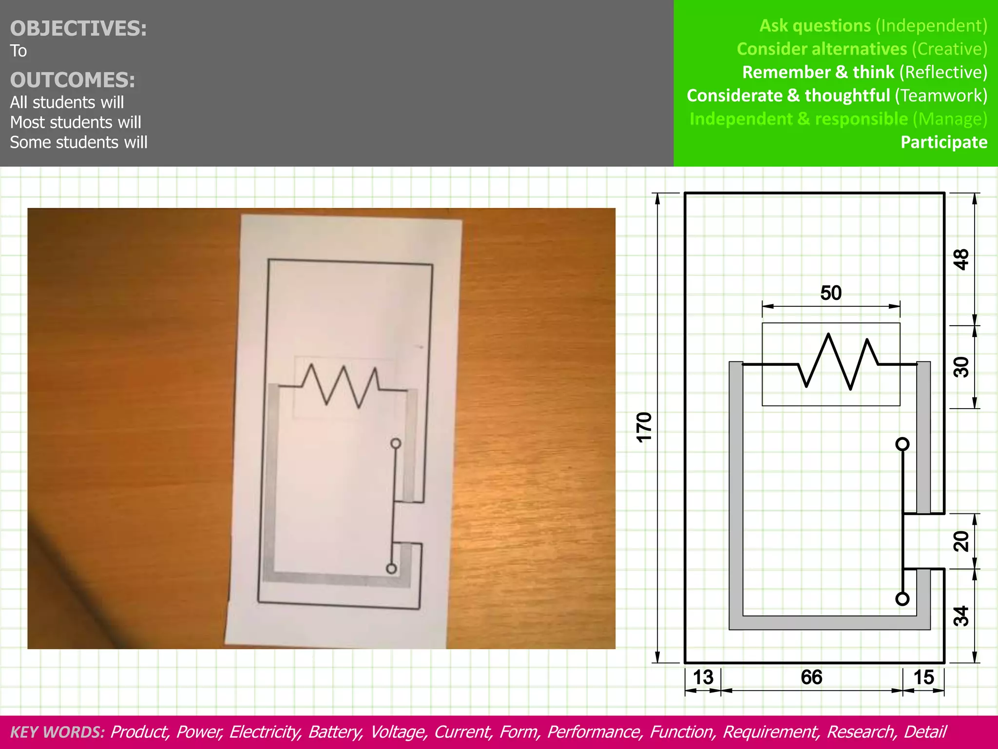 OBJECTIVES:                                                                                        Ask questions (Independent)
To                                                                                              Consider alternatives (Creative)
OUTCOMES:                                                                                        Remember & think (Reflective)
All students will                                                                         Considerate & thoughtful (Teamwork)
Most students will                                                                        Independent & responsible (Manage)
Some students will                                                                                                  Participate




KEY WORDS: Product, Power, Electricity, Battery, Voltage, Current, Form, Performance, Function, Requirement, Research, Detail
 