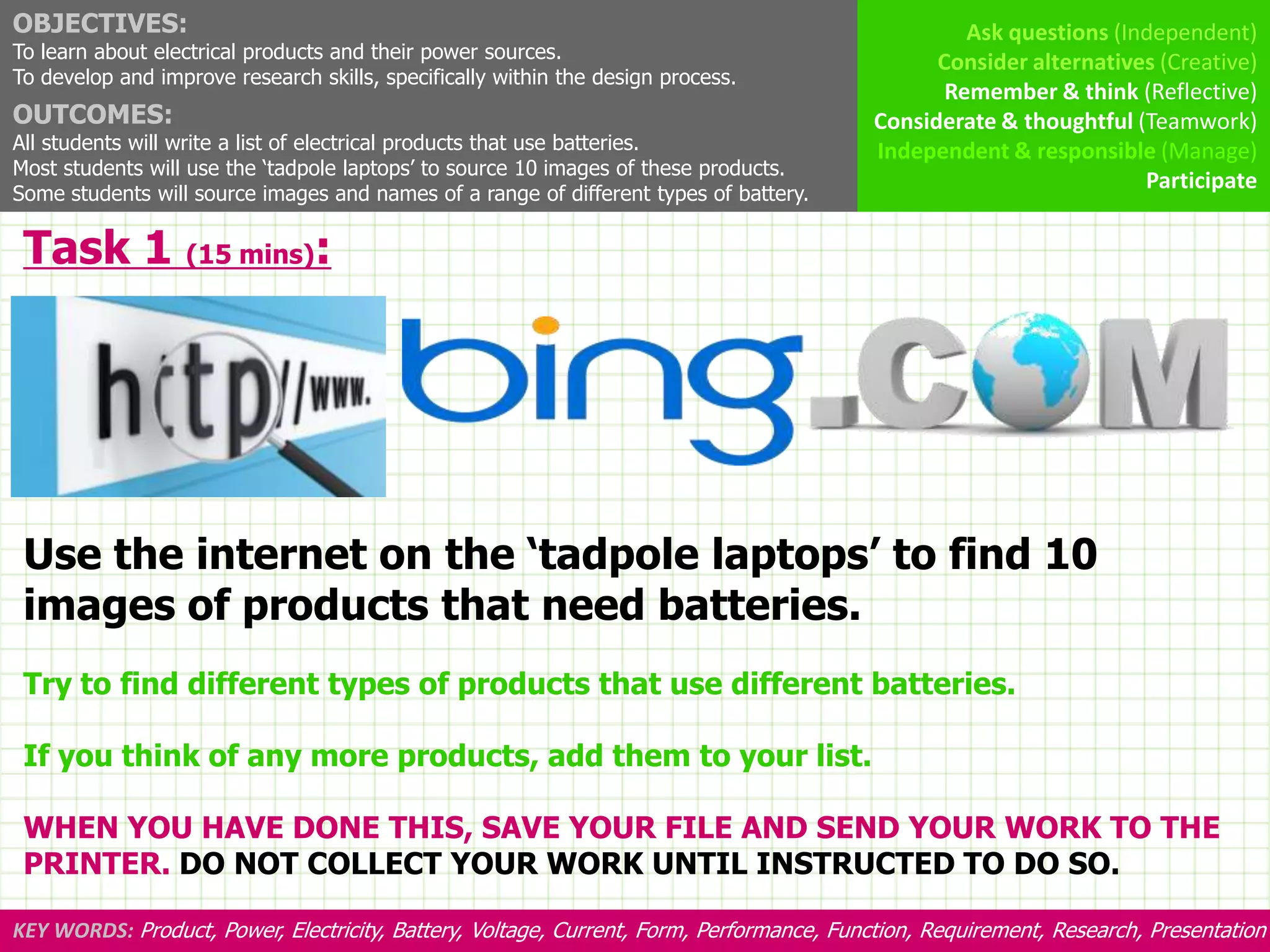 OBJECTIVES:                                                                                        Ask questions (Independent)
To learn about electrical products and their power sources.                                     Consider alternatives (Creative)
To develop and improve research skills, specifically within the design process.
                                                                                                 Remember & think (Reflective)
OUTCOMES:                                                                                 Considerate & thoughtful (Teamwork)
All students will write a list of electrical products that use batteries.                 Independent & responsible (Manage)
Most students will use the ‘tadpole laptops’ to source 10 images of these products.
                                                                                                                    Participate
Some students will source images and names of a range of different types of battery.

 Task 1 (15 mins):




 Use the internet on the ‘tadpole laptops’ to find 10
 images of products that need batteries.
 Try to find different types of products that use different batteries.

 If you think of any more products, add them to your list.

 WHEN YOU HAVE DONE THIS, SAVE YOUR FILE AND SEND YOUR WORK TO THE
 PRINTER. DO NOT COLLECT YOUR WORK UNTIL INSTRUCTED TO DO SO.

KEY WORDS: Product, Power, Electricity, Battery, Voltage, Current, Form, Performance, Function, Requirement, Research, Presentation
 