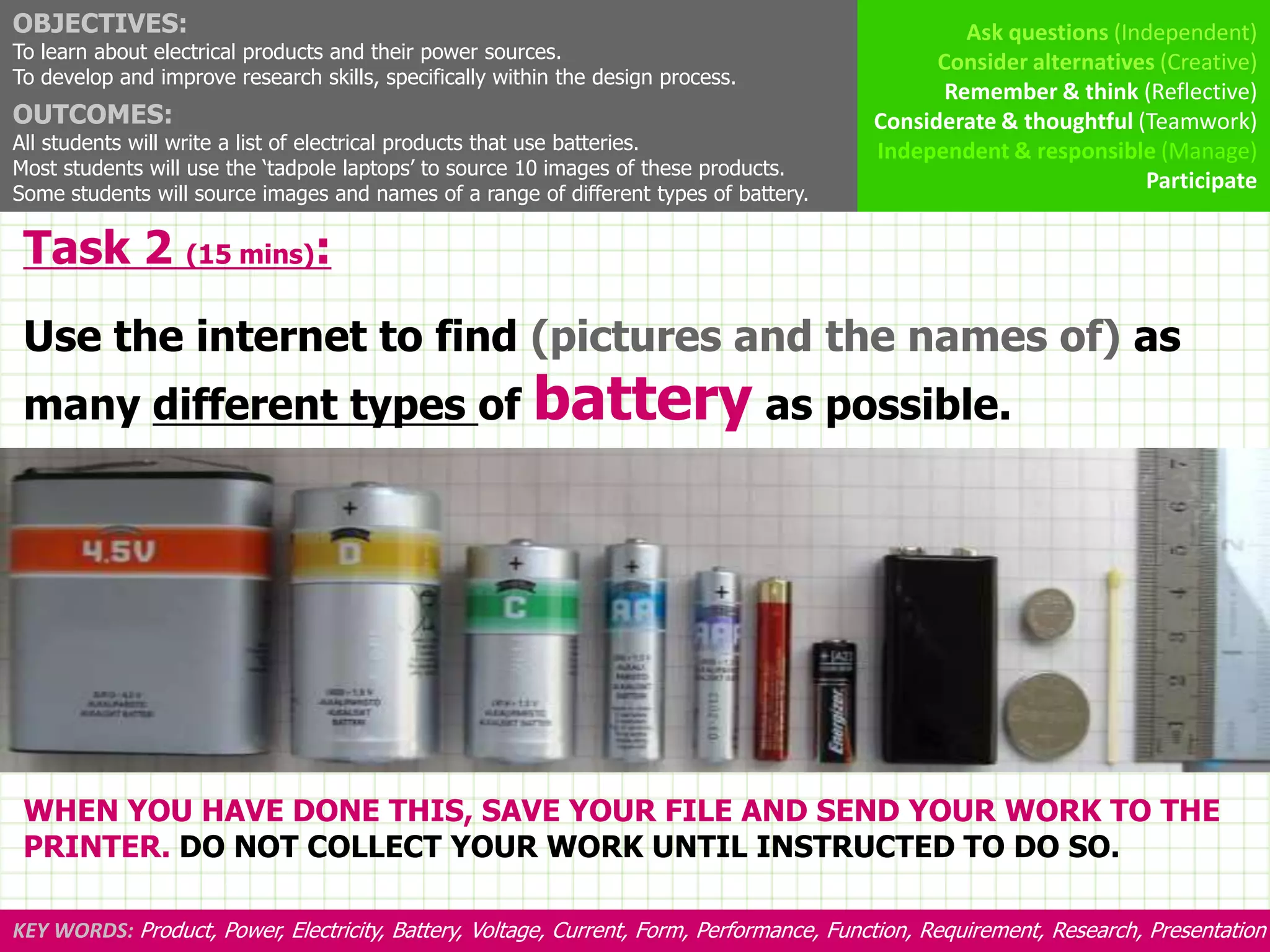 OBJECTIVES:                                                                                        Ask questions (Independent)
To learn about electrical products and their power sources.                                     Consider alternatives (Creative)
To develop and improve research skills, specifically within the design process.
                                                                                                 Remember & think (Reflective)
OUTCOMES:                                                                                 Considerate & thoughtful (Teamwork)
All students will write a list of electrical products that use batteries.                 Independent & responsible (Manage)
Most students will use the ‘tadpole laptops’ to source 10 images of these products.
                                                                                                                    Participate
Some students will source images and names of a range of different types of battery.

 Task 2 (15 mins):
 Use the internet to find (pictures and the names of) as
 many different types of battery as possible.




 WHEN YOU HAVE DONE THIS, SAVE YOUR FILE AND SEND YOUR WORK TO THE
 PRINTER. DO NOT COLLECT YOUR WORK UNTIL INSTRUCTED TO DO SO.

KEY WORDS: Product, Power, Electricity, Battery, Voltage, Current, Form, Performance, Function, Requirement, Research, Presentation
 