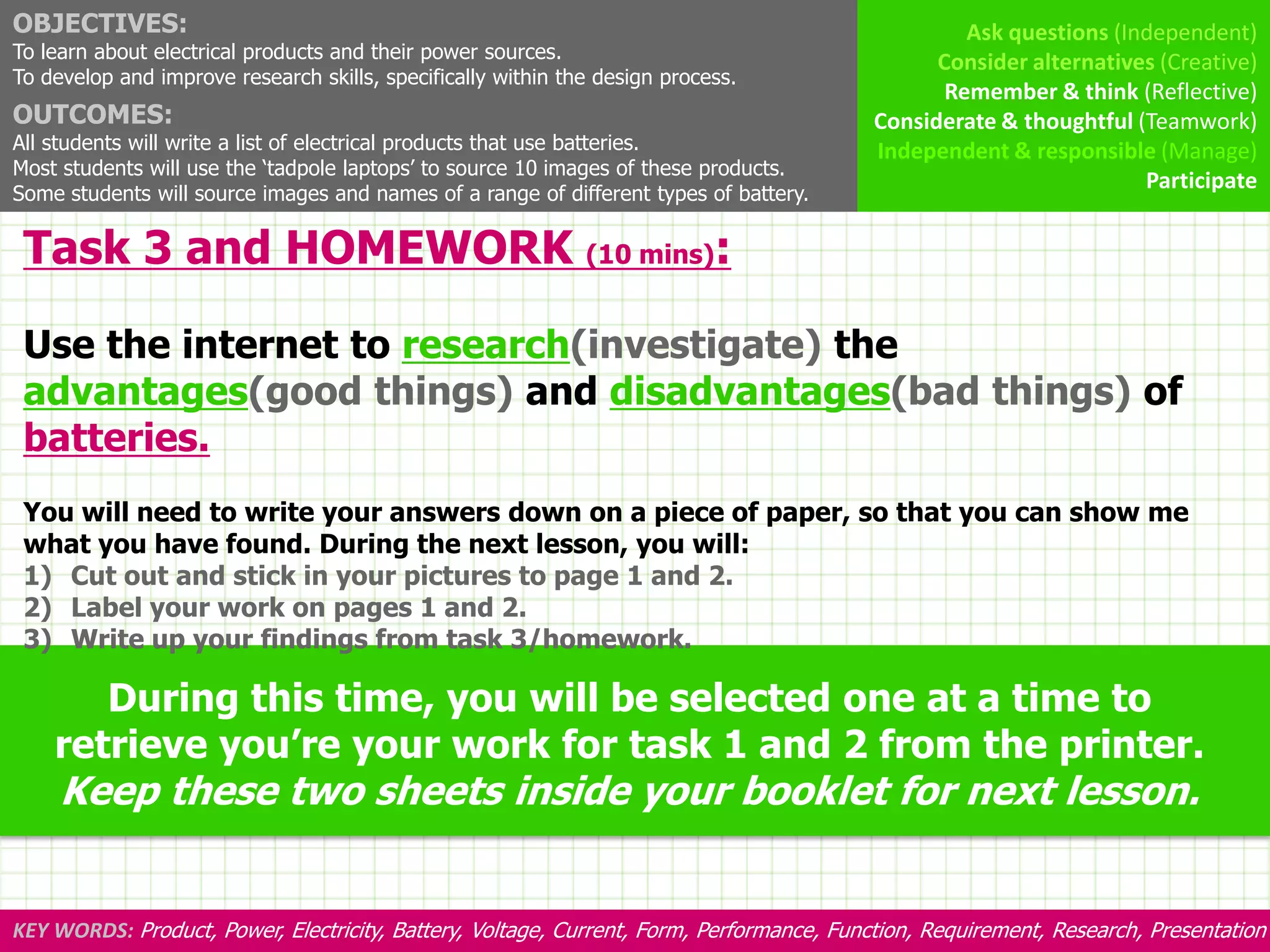 OBJECTIVES:                                                                                        Ask questions (Independent)
To learn about electrical products and their power sources.                                     Consider alternatives (Creative)
To develop and improve research skills, specifically within the design process.
                                                                                                 Remember & think (Reflective)
OUTCOMES:                                                                                 Considerate & thoughtful (Teamwork)
All students will write a list of electrical products that use batteries.                 Independent & responsible (Manage)
Most students will use the ‘tadpole laptops’ to source 10 images of these products.
                                                                                                                    Participate
Some students will source images and names of a range of different types of battery.

 Task 3 and HOMEWORK (10 mins):

 Use the internet to research(investigate) the
 advantages(good things) and disadvantages(bad things) of
 batteries.
 You will need to write your answers down on a piece of paper, so that you can show me
 what you have found. During the next lesson, you will:
 1) Cut out and stick in your pictures to page 1 and 2.
 2) Label your work on pages 1 and 2.
 3) Write up your findings from task 3/homework.

       During this time, you will be selected one at a time to
    retrieve you’re your work for task 1 and 2 from the printer.
     Keep these two sheets inside your booklet for next lesson.


KEY WORDS: Product, Power, Electricity, Battery, Voltage, Current, Form, Performance, Function, Requirement, Research, Presentation
 