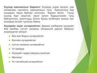 Хүүхэд хамгааллын бодлого: Хүүхдэд учрах эрсдэл, хор 
нөлөөнөөс сэргийлж, хамгаалахын тулд байгууллага бүр 
анхаарал тавьж байгааг нотолсон баримт бичиг. Түүнд 
хүүхэд бүрт аюулгүй, эерэг орчин бүрдүүлэхийн тулд 
байгууллага, ажилтнууд, болон бусад холбогдох хүмүүс юуг 
анхаарах ёстойг тусгасан байна 
Хүүхдийн эсрэг хүчирхийлэл: Дараах хэлбэрээр хүүхдийн 
бие махбод, сэтгэл санааны халдашгүй дархан байдлыг 
алдагдуулах үйлдэл 
 бие мах бодын хүчирхийлэл 
 бэлгийн хүчирхийлэл 
 сэтгэл санааны хүчирхийлэл 
 Үл хайхрах 
 Хүүхдийг садар самуунд ашиглах 
 Мөлжлөг 
 Үе тэнгийхний хүчирхийлэл 
 