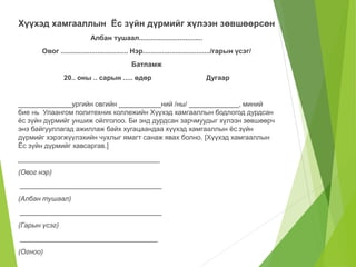 Хүүхэд хамгааллын Ёс зүйн дүрмийг хүлээн зөвшөөрсөн 
Албан тушаал................................. 
Овог ................................... Нэр.................................../гарын үсэг/ 
Батламж 
20.. оны .. сарын ..... өдөр Дугаар 
______________ургийн овгийн ___________ний /ны/ _____________, миний 
бие нь Улаангом политехник коллежийн Хүүхэд хамгааллын бодлогод дурдсан 
ёс зүйн дүрмийг уншиж ойлголоо. Би энд дурдсан зарчмуудыг хүлээн зөвшөөрч 
энэ байгууллагад ажиллаж байх хугацаандаа хүүхэд хамгааллын ёс зүйн 
дүрмийг хэрэгжүүлэхийн чухлыг ямагт санаж явах болно. [Хүүхэд хамгааллын 
Ёс зүйн дүрмийг хавсаргав.] 
_____________________________________ 
(Овог нэр) 
_____________________________________ 
(Албан тушаал) 
_____________________________________ 
(Гарын үсэг) 
____________________________________ 
(Огноо) 
 