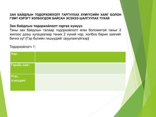 ЗАН БАЙДЛЫН ТОДОРХОЙЛОЛТ ГАРГУУЛАХ ХҮМҮҮСИЙН ХАЯГ БОЛОН 
ГЭМТ ХЭРЭГТ ХОЛБОГДОЖ БАЙСАН ЭСЭХЭЭ ШАЛГУУЛАХ ТУХАЙ 
Зан байдлын тодорхойлолт гаргах хүмүүс 
Таны зан байдлын талаар тодорхойлолт өгөх боломжтой таныг 2 
жилээс дээш хугацаагаар таних 2 хүний нэр, холбоо барих хаягийг 
бичнэ үү! (Гэр бүлийн гишүүдийг оруулахгүйгээр) 
Тодорхойлогч 1: 
Нэр: 
Гэрийн хаяг: 
Утас, 
э:шуудан: 
 