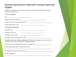 Хүүхэд хамгааллын зөрчлийн талаар мэдээлэх 
хуудас 
Хэрвээ та хүүхдэд ямар нэгэн аюул учирсан талаар мэдэж байгаа бол доорхи 
хүснэгтийг бөглөнө үү? 
1. Таны мэдээлэл 
Нэр: __________________________________ 
Хаана ямар ажил эрхэлдэг: __________________________________ 
Тухайн хүүхэдтэй ямар холбоотой вэ: __________________________________ 
Холбоо барих хаяг, утас: __________________________________ 
2. Хүүхдийн мэдээлэл 
Хүүхдийн нэр: __________________________________ 
Хүүхдийн хүйс, нас __________________________________ 
Хүүхдийн гэрийн хаяг: __________________________________ 
Хүүхдийн асран хамгаалагчийн нэр: __________________________________ 
Хэргийн тухай, аль болох тодорхой бэлгийн бие махбодийн, сэтгэл санааны, 
хүчирхийлэл, шийтгэл, мөлжлөг, үл хайхрах байдал 
Сэжиглэгдэж буй үйлдлийн болсон он сар өдөр цаг _______________________ 
Сэжиглэгдэж буй үйлдэл хаана болсон бэ? 
___________________________________________________________________ 
Тус үйлдлийг үйлдсэн сэжигтний нэр ______________________________________ 
Нэмэлт мэдээлэл 
___________________________________________________________________ 
 