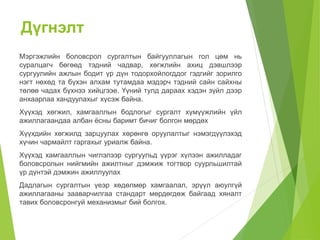 Дүгнэлт 
Мэргэжлийн боловсрол сургалтын байгууллагын гол цөм нь 
суралцагч бөгөөд тэдний чадвар, хөгжлийн ахиц дэвшлээр 
сургуулийн ажлын бодит үр дүн тодорхойлогддог гэдгийг зорилго 
нэгт нөхөд та бүхэн алхам тутамдаа мэдэрч тэдний сайн сайхны 
төлөө чадах бүхнээ хийцгээе. Үүний тулд дараах хэдэн зүйл дээр 
анхаарлаа хандуулахыг хүсэж байна. 
Хүүхэд хөгжил, хамгааллын бодлогыг сургалт хүмүүжлийн үйл 
ажиллагаандаа албан ёсны баримт бичиг болгон мөрдөх 
Хүүхдийн хөгжилд зарцуулах хөрөнгө оруулалтыг нэмэгдүүлэхэд 
хүчин чармайлт гаргахыг уриалж байна. 
Хүүхэд хамгааллын чиглэлээр сургуульд үүрэг хүлээн ажилладаг 
боловсролын нийгмийн ажилтныг дэмжиж тогтвор суурльшилтай 
үр дүнтэй дэмжин ажиллуулах 
Дадлагын сургалтын үеэр хөдөлмөр хамгаалал, эрүүл аюулгүй 
ажиллагааны зааварчилгаа стандарт мөрдөгдөж байгаад хяналт 
тавих боловсронгуй механизмыг бий болгох. 
 