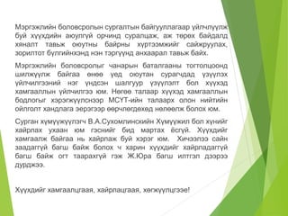 Мэргэжлийн боловсролын сургалтын байгууллагаар үйлчлүүлж 
буй хүүхдийн аюулгүй орчинд суралцаж, аж төрөх байдалд 
хяналт тавьж оюутны байрны хүртээмжийг сайжруулах, 
зорилтот бүлгийнхэнд нэн тэргүүнд анхаарал тавьж байх. 
Мэргэжлийн боловсролыг чанарын баталгааны тогтолцоонд 
шилжүүлж байгаа өнөө үед оюутан сурагчдад үзүүлэх 
үйлчилгээний нэг үндсэн шалгуур үзүүлэлт бол хүүхэд 
хамгааллын үйлчилгээ юм. Нөгөө талаар хүүхэд хамгааллын 
бодлогыг хэрэгжүүлснээр МСҮТ-ийн талаарх олон нийтийн 
ойлголт хандлага эерэгээр өөрчлөгдөхөд нөлөөлж болох юм. 
Сурган хүмүүжүүлэгч В.А.Сухомлинскийн Хүмүүжил бол хүнийг 
хайрлах ухаан юм гэснийг бид мартах ёсгүй. Хүүхдийг 
хамгаалж байгаа нь хайрлаж буй хэрэг юм. Хичээлээ сайн 
заадаггүй багш байж болох ч харин хүүхдийг хайрладаггүй 
багш байж огт таарахгүй гэж Ж.Юра багш илтгэл дээрээ 
дурджээ. 
Хүүхдийг хамгаалцгаая, хайрлацгаая, хөгжүүлцгээе! 
 
