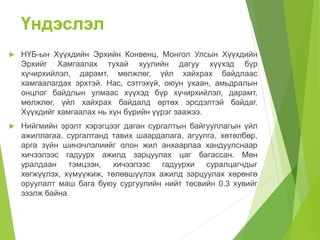 Үндэслэл 
 НҮБ-ын Хүүхдийн Эрхийн Конвенц, Монгол Улсын Хүүхдийн 
Эрхийг Хамгаалах тухай хуулийн дагуу хүүхэд бүр 
хүчирхийлэл, дарамт, мөлжлөг, үйл хайхрах байдлаас 
хамгаалагдах эрхтэй. Нас, сэтгэхүй, оюун ухаан, амьдралын 
онцлог байдлын улмаас хүүхэд бүр хүчирхийлэл, дарамт, 
мөлжлөг, үйл хайхрах байдалд өртөх эрсдэлтэй байдаг. 
Хүүхдийг хамгаалах нь хүн бүрийн үүрэг заажээ. 
 Нийгмийн эрэлт хэрэгцээг даган сургалтын байгууллагын үйл 
ажиллагаа, сургалтанд тавих шаардалага, агуулга, хөтөлбөр, 
арга зүйн шинэчлэлиийг олон жил анхаарлаа хандуулснаар 
хичээлээс гадуурх ажилд зарцуулах цаг багассан. Мөн 
уралдаан тэмцээн, хичээлээс гадуурхи суралцагчдыг 
хөгжүүлэх, хүмүүжиж, төлөвшүүлэх ажилд зарцуулах хөрөнгө 
оруулалт маш бага буюу сургуулийн нийт төсвийн 0.3 хувийг 
эзэлж байна. 
 