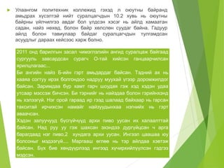  Улаангом политехник коллежид гэхэд л оюутны байранд 
амьдрах хүсэлтэй нийт суралцагчдын 10.2 хувь нь оюутны 
байрны үйлчилгээ авдаг бол үлдсэн хэсэг нь айлд хамаатан 
садан, найз нөхөд, болон байр хөлслөн суудаг байна. Гадуур 
айлд болон тавиулаар байдаг суралцагчдын тулгамдсан 
асуудлыг дараах кейсээс харж болно. 
2011 онд барилгын засал чимэглэлийн ангид суралцаж байгаад 
сургууль завсардсан сурагч О-тай хийсэн ганцаарчилсан 
ярилцлагаас... 
Би ангийн найз Б-ийн гэрт амьдардаг байсан. Тэдний ах нь 
хааяа согтуу ирэх болгондоо надруу муухай үгээр доромжилдог 
байсан. Заримдаа бүр хамт гарч шоудая гэж хэд хэдэн удаа 
утсаар мэссэж бичсэн. Би тэрнийг нь найздаа болон гэрийнхэнд 
нь хэлээгүй. Нэг орой гараад ир гээд шалаад байхаар нь гарсан 
такситай ирчихсэн намайг найзуудынхаа нэгнийх нь гэрт 
аваачсан. 
Хэдэн залуучууд бүсгүйчүүд архи пиво уусан их халаалттай 
байсан. Над руу уу гэж шахсан эхэндээ дургүйцсан ч арга 
барагдаад нэг пиво,2 хундага архи уусан. Ингээл цаашаа юу 
болсоныг мэдээгүй.... Маргааш өглөө нь тэр айлдаа хэвтэж 
байсан. Бүх бие хөндүүрлээд ингээд хүчирхийлүүлсэн гэдгээ 
мэдсэн. 
 