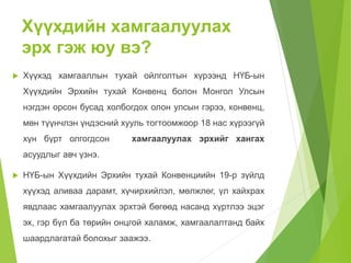 Хүүхдийн хамгаалуулах 
эрх гэж юу вэ? 
 Хүүхэд хамгааллын тухай ойлголтын хүрээнд НҮБ-ын 
Хүүхдийн Эрхийн тухай Конвенц болон Монгол Улсын 
нэгдэн орсон бусад холбогдох олон улсын гэрээ, конвенц, 
мөн түүнчлэн үндэсний хууль тогтоомжоор 18 нас хүрээгүй 
хүн бүрт олгогдсон хамгаалуулах эрхийг хангах 
асуудлыг авч үзнэ. 
 НҮБ-ын Хүүхдийн Эрхийн тухай Конвенциийн 19-р зүйлд 
хүүхэд аливаа дарамт, хүчирхийлэл, мөлжлөг, үл хайхрах 
явдлаас хамгаалуулах эрхтэй бөгөөд насанд хүртлээ эцэг 
эх, гэр бүл ба төрийн онцгой халамж, хамгаалалтанд байх 
шаардлагатай болохыг заажээ. 
 