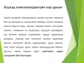 Хүүхэд хамгаалагдаагүйн хор уршиг 
Хэрэв хүүхдийн хамгаалуулах эрхийг хангаж чадахгүй 
бол үр дагавар нь хүүхэд бие махбод, сэтгэл санааны 
гэмтэл бэртэл авах, өвчлөх, биеийн болон сэтгэцийн 
хөгжил, төлөвшил нь хоцрогдох, сургууль завсардах, 
гэр бүлийн халамж асрамжаас гадуур гудамжинд 
амьдрах, улмаар амь зогоохын эрхээр хөдөлмөр 
эрхлэх, мөлжлөгт өртөх, худалдагдах, хууль зөрчих, 
гэмт хэрэг үйлдэх, архи, тамхи, мансууруулах бодист 
донтох, амиа хорлох зэрэг нийгмийн сөрөг 
үзэгдлийг бий болгодог. 
 