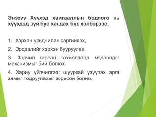 Энэхүү Хүүхэд хамгааллын бодлого нь 
хүүхдэд зүй бус хандах бүх хэлбэрээс: 
1. Хэрхэн урьдчилан сэргийлэх, 
2. Эрсдэлийг хэрхэн бууруулах, 
3. Зөрчил гарсан тохиолдолд мэдээлдэг 
механизмыг бий болгох 
4. Хариу үйлчилгээг шуурхай үзүүлэх арга 
замыг тодруулахыг зорьсон болно. 
 
