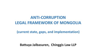ANTI-CORRUPTION
LEGAL FRAMEWORK OF MONGOLIA
(current state, gaps, and implementation)
Battuya Jalbasuren, Chinggis Law LLP
 