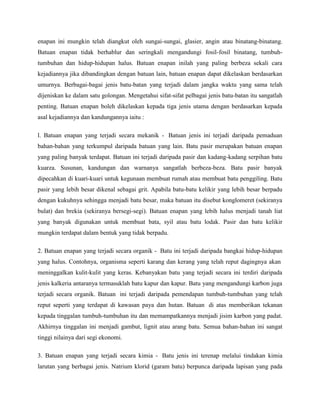 enapan ini mungkin telah diangkut oleh sungai-sungai, glasier, angin atau binatang-binatang.
Batuan enapan tidak berhablur dan seringkali mengandungi fosil-fosil binatang, tumbuh-
tumbuhan dan hidup-hidupan halus. Batuan enapan inilah yang paling berbeza sekali cara
kejadiannya jika dibandingkan dengan batuan lain, batuan enapan dapat dikelaskan berdasarkan
umurnya. Berbagai-bagai jenis batu-batan yang terjadi dalam jangka waktu yang sama telah
dijeniskan ke dalam satu golongan. Mengetahui sifat-sifat pelbagai jenis batu-batan itu sangatlah
penting. Batuan enapan boleh dikelaskan kepada tiga jenis utama dengan berdasarkan kepada
asal kejadiannya dan kandungannya iaitu :
l. Batuan enapan yang terjadi secara mekanik - Batuan jenis ini terjadi daripada pemaduan
bahan-bahan yang terkumpul daripada batuan yang lain. Batu pasir merupakan batuan enapan
yang paling banyak terdapat. Batuan ini terjadi daripada pasir dan kadang-kadang serpihan batu
kuarza. Susunan, kandungan dan warnanya sangatlah berbeza-beza. Batu pasir banyak
dipecahkan di kuari-kuari untuk kegunaan membuat rumah atau membuat batu penggiling. Batu
pasir yang lebih besar dikenal sebagai grit. Apabila batu-batu kelikir yang lebih besar berpadu
dengan kukuhnya sehingga menjadi batu besar, maka batuan itu disebut konglomeret (sekiranya
bulat) dan brekia (sekiranya bersegi-segi). Batuan enapan yang lebih halus menjadi tanah liat
yang banyak digunakan untuk membuat bata, syil atau batu lodak. Pasir dan batu kelikir
mungkin terdapat dalam bentuk yang tidak berpadu.
2. Batuan enapan yang terjadi secara organik - Batu ini terjadi daripada bangkai hidup-hidupan
yang halus. Contohnya, organisma seperti karang dan kerang yang telah reput dagingnya akan
meninggalkan kulit-kulit yang keras. Kebanyakan batu yang terjadi secara ini terdiri daripada
jenis kalkeria antaranya termasuklah batu kapur dan kapur. Batu yang mengandungi karbon juga
terjadi secara organik. Batuan ini terjadi daripada pemendapan tumbuh-tumbuhan yang telah
reput seperti yang terdapat di kawasan paya dan hutan. Batuan di atas memberikan tekanan
kepada tinggalan tumbuh-tumbuhan itu dan memampatkannya menjadi jisim karbon yang padat.
Akhirnya tinggalan ini menjadi gambut, lignit atau arang batu. Semua bahan-bahan ini sangat
tinggi nilainya dari segi ekonomi.
3. Batuan enapan yang terjadi secara kimia - Batu jenis ini terenap melalui tindakan kimia
larutan yang berbagai jenis. Natrium klorid (garam batu) berpunca daripada lapisan yang pada
 