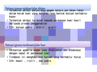 Batuan igneus rejahan/jalar dalam
• Terbentuk akibat penyejukan magma secara perlahan-lahan
dalam kerak bumi yang menghasilkan bentuk batuan berhablur
kasar
• Terbentuk akibat terdedah kepada permukaan bumi hasil
daripada proses penggondolan
• Cth: batuan gabro , diorit , granit
Batuan igneus rerobosan/jalar luar
• Terbentuk apabila magma yang disejukkan dan dibekukan
dengan cepat di permukaan bumi
• Tindakan ini menghasilkan batuan yang berhablur halus
• Cth; basol , riolit , dan pumis
 