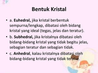 Bentuk Kristal 
• a. Euhedral, jika kristal berbentuk 
sempurna/lengkap, dibatasi oleh bidang 
kristal yang ideal (tegas, jelas dan teratur). 
• b. Subhedral, jika kristalnya dibatasi oleh 
bidang-bidang kristal yang tidak begitu jelas, 
sebagian teratur dan sebagian tidak. 
• c. Anhedral, kalau kristalnya dibatasi oleh 
bidang-bidang kristal yang tidak teratur. 
 
