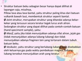 • Struktur batuan beku sebagian besar hanya dapat dilihat di 
lapangan saja, misalnya, 
Pillow lava atau lava bantal, yaitu struktur paling khas dari batuan 
vulkanik bawah laut, membentuk struktur seperti bantal. 
Ø Joint struktur, merupakan struktur yang ditandai adanya kekar-kekar 
yang tersusun secara teratur tegak lurus arah aliran. 
Sedangkan struktur yang dapat dilihat pada contoh-contoh batuan 
(hand speciment sample), yaitu: 
Ø Masif, yaitu jika tidak menunjukkan adanya sifat aliran, jejak gas 
(tidak menunjukkan adanya lubang-lubang) dan tidak 
menunjukkan adanya fragmen lain yang tertanam dalam tubuh 
batuan beku. 
Ø Vesikuler, yaitu struktur yang berlubang-lubang yang disebabkan 
oleh keluarnya gas pada waktu pembekuan magma. Lubang-lubang 
tersebut menunjukkan arah yang teratur. 
 