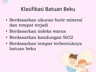 Klasifikasi Batuan Beku 
• Berdasarkan ukuran butir mineral 
dan tempat terjadi 
• Berdasarkan indeks warna 
• Berdasarkan kandungan SiO2 
• Berdasarkan tempat terbentuknya 
batuan beku 
 
