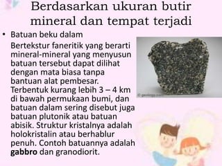 Berdasarkan ukuran butir 
mineral dan tempat terjadi 
• Batuan beku dalam 
Bertekstur faneritik yang berarti 
mineral-mineral yang menyusun 
batuan tersebut dapat dilihat 
dengan mata biasa tanpa 
bantuan alat pembesar. 
Terbentuk kurang lebih 3 – 4 km 
di bawah permukaan bumi, dan 
batuan dalam sering disebut juga 
batuan plutonik atau batuan 
abisik. Struktur kristalnya adalah 
holokristalin atau berhablur 
penuh. Contoh batuannya adalah 
gabbro dan granodiorit. 
 