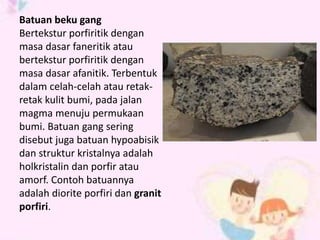 Batuan beku gang 
Bertekstur porfiritik dengan 
masa dasar faneritik atau 
bertekstur porfiritik dengan 
masa dasar afanitik. Terbentuk 
dalam celah-celah atau retak-retak 
kulit bumi, pada jalan 
magma menuju permukaan 
bumi. Batuan gang sering 
disebut juga batuan hypoabisik 
dan struktur kristalnya adalah 
holkristalin dan porfir atau 
amorf. Contoh batuannya 
adalah diorite porfiri dan granit 
porfiri. 
 