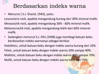 Berdasarkan indeks warna 
• Menurut ( S.J. Shand, 1943), yaitu: 
Leucoctaris rock, apabila mengandung kurang dari 30% mineral mafik. 
Mesococtik rock, apabila mengandung 30% - 60% mineral mafik. 
Melanocractik rock, apabila mengandung lebih dari 60% mineral 
mafik. 
• Sedangkan menurut S.J. Ellis (1948) juga membagi batuan beku 
berdasarkan indeks warnanya sebagai berikut: 
Holofelsic, untuk batuan beku dengan indeks warna kurang dari 10%. 
Felsic, untuk batuan beku dengan indeks warna 10% sampai 40%. 
Mafelsic, untuk batuan beku dengan indeks warna 40% sampai 70%. 
Mafik, untuk batuan beku dengan indeks warna lebih dari 70%. 
 