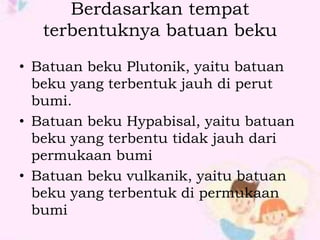 Berdasarkan tempat 
terbentuknya batuan beku 
• Batuan beku Plutonik, yaitu batuan 
beku yang terbentuk jauh di perut 
bumi. 
• Batuan beku Hypabisal, yaitu batuan 
beku yang terbentu tidak jauh dari 
permukaan bumi 
• Batuan beku vulkanik, yaitu batuan 
beku yang terbentuk di permukaan 
bumi 
 