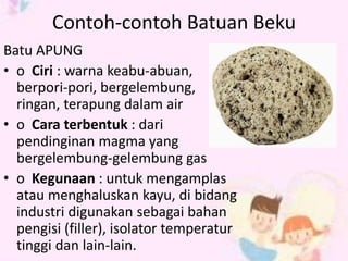 Contoh-contoh Batuan Beku 
Batu APUNG 
• o Ciri : warna keabu-abuan, 
berpori-pori, bergelembung, 
ringan, terapung dalam air 
• o Cara terbentuk : dari 
pendinginan magma yang 
bergelembung-gelembung gas 
• o Kegunaan : untuk mengamplas 
atau menghaluskan kayu, di bidang 
industri digunakan sebagai bahan 
pengisi (filler), isolator temperatur 
tinggi dan lain-lain. 
 