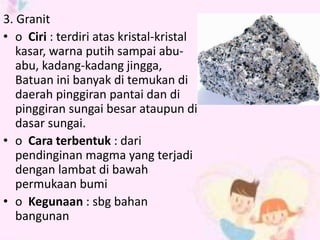 3. Granit 
• o Ciri : terdiri atas kristal-kristal 
kasar, warna putih sampai abu-abu, 
kadang-kadang jingga, 
Batuan ini banyak di temukan di 
daerah pinggiran pantai dan di 
pinggiran sungai besar ataupun di 
dasar sungai. 
• o Cara terbentuk : dari 
pendinginan magma yang terjadi 
dengan lambat di bawah 
permukaan bumi 
• o Kegunaan : sbg bahan 
bangunan 
 