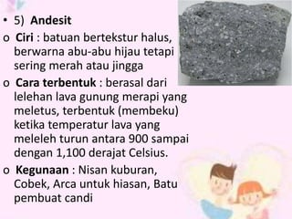 • 5) Andesit 
o Ciri : batuan bertekstur halus, 
berwarna abu-abu hijau tetapi 
sering merah atau jingga 
o Cara terbentuk : berasal dari 
lelehan lava gunung merapi yang 
meletus, terbentuk (membeku) 
ketika temperatur lava yang 
meleleh turun antara 900 sampai 
dengan 1,100 derajat Celsius. 
o Kegunaan : Nisan kuburan, 
Cobek, Arca untuk hiasan, Batu 
pembuat candi 
 
