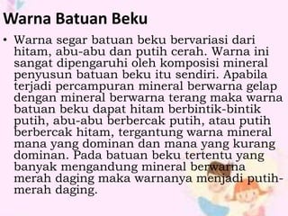 Warna Batuan Beku 
• Warna segar batuan beku bervariasi dari 
hitam, abu-abu dan putih cerah. Warna ini 
sangat dipengaruhi oleh komposisi mineral 
penyusun batuan beku itu sendiri. Apabila 
terjadi percampuran mineral berwarna gelap 
dengan mineral berwarna terang maka warna 
batuan beku dapat hitam berbintik-bintik 
putih, abu-abu berbercak putih, atau putih 
berbercak hitam, tergantung warna mineral 
mana yang dominan dan mana yang kurang 
dominan. Pada batuan beku tertentu yang 
banyak mengandung mineral berwarna 
merah daging maka warnanya menjadi putih-merah 
daging. 
 