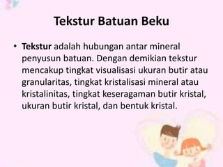 Tekstur Batuan Beku 
• Tekstur adalah hubungan antar mineral 
penyusun batuan. Dengan demikian tekstur 
mencakup tingkat visualisasi ukuran butir atau 
granularitas, tingkat kristalisasi mineral atau 
kristalinitas, tingkat keseragaman butir kristal, 
ukuran butir kristal, dan bentuk kristal. 
 