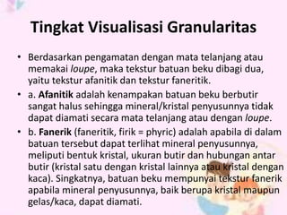 Tingkat Visualisasi Granularitas 
• Berdasarkan pengamatan dengan mata telanjang atau 
memakai loupe, maka tekstur batuan beku dibagi dua, 
yaitu tekstur afanitik dan tekstur faneritik. 
• a. Afanitik adalah kenampakan batuan beku berbutir 
sangat halus sehingga mineral/kristal penyusunnya tidak 
dapat diamati secara mata telanjang atau dengan loupe. 
• b. Fanerik (faneritik, firik = phyric) adalah apabila di dalam 
batuan tersebut dapat terlihat mineral penyusunnya, 
meliputi bentuk kristal, ukuran butir dan hubungan antar 
butir (kristal satu dengan kristal lainnya atau kristal dengan 
kaca). Singkatnya, batuan beku mempunyai tekstur fanerik 
apabila mineral penyusunnya, baik berupa kristal maupun 
gelas/kaca, dapat diamati. 
 