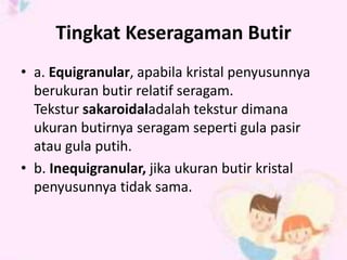 Tingkat Keseragaman Butir 
• a. Equigranular, apabila kristal penyusunnya 
berukuran butir relatif seragam. 
Tekstur sakaroidaladalah tekstur dimana 
ukuran butirnya seragam seperti gula pasir 
atau gula putih. 
• b. Inequigranular, jika ukuran butir kristal 
penyusunnya tidak sama. 
 