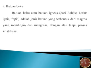 a. Batuan beku
Batuan beku atau batuan igneus (dari Bahasa Latin:
ignis, "api") adalah jenis batuan yang terbentuk dari magma
yang mendingin dan mengeras, dengan atau tanpa proses
kristalisasi,
 