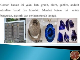 Contoh batuan ini yakni batu granit, diorit, gabbro, andesit
obsidian, basalt dan lain-lain. Manfaat batuan ini untuk
bangunan, asesoris dan perlatan rumah tangga.
 