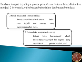 Berdasar tempat terjadinya proses pembekuan, batuan beku dipilahkan
menjadi 2 kelompok, yaitu batuan beku dalam dan batuan beku luar.
1. Batuan beku dalam (intrusive rocks)
Batuan beku dalam adalah batuan beku
yang terjadi dari magma yang
membeku di dalam bumi.
2. Batuan beku luar (extrusive rocks)
Batuan beku luar/ekstrusif adalah
batuan beku yang terjadi dari magma yang
membeku di permukaan/luar bumi.
 