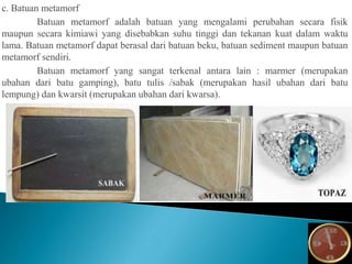 c. Batuan metamorf
Batuan metamorf adalah batuan yang mengalami perubahan secara fisik
maupun secara kimiawi yang disebabkan suhu tinggi dan tekanan kuat dalam waktu
lama. Batuan metamorf dapat berasal dari batuan beku, batuan sediment maupun batuan
metamorf sendiri.
Batuan metamorf yang sangat terkenal antara lain : marmer (merupakan
ubahan dari batu gamping), batu tulis /sabak (merupakan hasil ubahan dari batu
lempung) dan kwarsit (merupakan ubahan dari kwarsa).
 