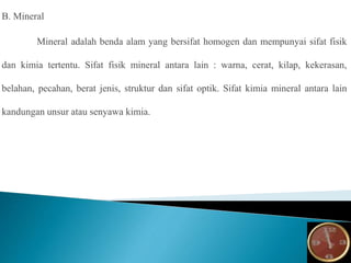 B. Mineral
Mineral adalah benda alam yang bersifat homogen dan mempunyai sifat fisik
dan kimia tertentu. Sifat fisik mineral antara lain : warna, cerat, kilap, kekerasan,
belahan, pecahan, berat jenis, struktur dan sifat optik. Sifat kimia mineral antara lain
kandungan unsur atau senyawa kimia.
 