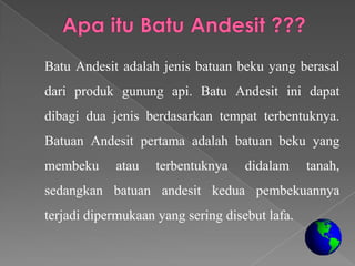 Batu Andesit adalah jenis batuan beku yang berasal
dari produk gunung api. Batu Andesit ini dapat
dibagi dua jenis berdasarkan tempat terbentuknya.
Batuan Andesit pertama adalah batuan beku yang
membeku     atau    terbentuknya    didalam     tanah,
sedangkan batuan andesit kedua pembekuannya
terjadi dipermukaan yang sering disebut lafa.
 