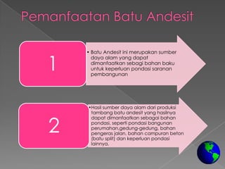 • Batu Andesit ini merupakan sumber


1
      daya alam yang dapat
      dimanfaatkan sebagi bahan baku
      untuk keperluan pondasi saranan
      pembangunan




    •Hasil sumber daya alam dari produksi
     tambang batu andesit yang hasilnya


2
     dapat dimanfaatkan sebagai bahan
     pondasi, seperti pondasi bangunan
     perumahan,gedung-gedung, bahan
     pengeras jalan, bahan campuran beton
     (batu split) dan keperluan pondasi
     lainnya.
 