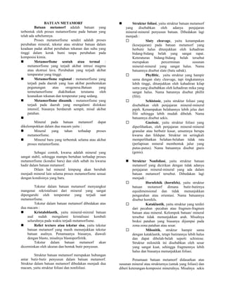 BATUAN METAMORF
Batuan metamorf adalah batuan yang
terbentuk oleh proses metamorfisme pada batuan yang
telah ada sebelumnya.
Proses metamorfisme sendiri adalah proses
perubahan mineral, tekstur atau struktur batuan dalam
keadaan padat akibat perubahan tekanan dan suhu yang
tinggi dalam kerak bumi tanpa perubahan pada
komposisi kimia.
 Metamorfisme sentuh atau termal :
metamorfisme yang terjadi akibat intrusi magma
atau ekstrusi lava. Perubahan yang terjadi akibat
temparatur yang tinggi.
 Metamorfisme regional : motamorfisme yang
terjadi pada daerah yang luas akibat pembentukan
pegunungan atau orogenesa.Batuan yang
termetamorfisme diakibatkan terutama oleh
keanaikan tekanan dan temperatur yang sedang.
 Metamorfisme dinamik : metamorfisme yang
terjadi pada daerah yang mengalami dislokasi
intensif, biasanya berdaerah sempit, misal akibat
patahan.

Mineral pada batuan metamorf dapat
dikelompokkan dalam dua macam yaitu :
 Mineral yang tahan terhadap proses
metamorfisme.
 Mineral baru yang terbentuk selama atau akibat
proses metamorfisme.
Sebagai contoh, kwarsa adalah mineral yang
sangat stabil, sehingga mampu bertahan terhadap proses
metamorfisme (kondisi baru) dan oleh sebab itu kwarsa
hadir dalam batuan metamorf.
Dilain hal mineral lempung akan berubah
menjadi mineral lain selama proses metamorfisme sesuai
dengan kondisinya yang baru.
Tekstur dalam batuan metamorf menyangkut
mangenai rekristalisasi dari mineral yang sangat
dipengaruhi oleh temperatur yang terjadi saat
metamorfisme.
Tekstur dalam batuan metamorf dibedakan atas
dua macam :
 Kristaloblastik, yaitu mineral-mireral batuan
asal sudah mengalami kristalisasi kembali
seluruhnya pada waktu terjadi metamorfisme.
 Relict texture atau tekstur sisa, yaitu tekstur
batuan metamorf yang masih menunjukkan tekstur
batuan asalnya. Penamaanya biasanya, diawali
dengan blasto, misalnya blastoporfiritik.
Tekstur dalam batuan metamorf akan
dicerminkan oleh ukuran dan bentuk butir penyusun.
Struktur batuan metamorf merupakan hubungan
antar butir-butir penyusun dalam batuan metamorf.
Struktur dalam batuan metamorf dibedakan menjadi dua
macam, yaitu struktur foliasi dan nonfoliasi.
 Struktur foliasi, yaitu struktur batuan metamorf
yang disebabkan oleh adanya penjajaran
mineral-mineral penyusun batuan. Dibedakan lagi
menjadi :
 Slaty cleavage, yaitu kenampakan
(kesejajaran) pada batuan metamorf yang
berbutir halus ditunjukkan oleh kehadiran
bidang-bidang belah yang sangat rapat.
Keteraturan bidang-bidang belah tersebut
merupakan percerminan susunan
mineral-mineral yang sangat halus. Nama
batuannya disebut slate (batu sabak).
 Phyllitic, yaitu struktur yang hampir
sama dengan slaty cleavage, tapi tingkatannya
lebih tinggi, ditunjukkan oleh kahadiran kilap
sutra yang disebabkan oleh kehadiran mika yang
sangat halus. Nama batunnya disebut phillit
(filit).
 Schistosic, yaitu struktur foliasi yang
disebabkan oleh penjajaran mineral-mineral
pipih. Kenampakan belahannya lebih jelas dari
filit sehingga lebih mudah dibelah. Nama
batuannya disebut sekis.
 Gneissic, yaitu struktur foliasi yang
diperlihatkan, oleh penjajaran mineral-mineral
granular atau berbutir kasar, umumnya berupa
kwarsa dan feldspar. Struktur ini seringkali
memperlihatkan belahan-belahan tidak rata
(perlapisan mineral membentuk jalur yang
putus-putus). Nama batuannya disebut gneis
(genis).
 Struktur Nonfoliasi, yaitu struktur batuan
metamorf yang dicirikan dengan tidak adanya
penjajaran mineral-mineral yang ada dalam
batuan metamorf tersebut. Dibedakan lagi
menjadi :
 Hornfelsik (hornfels), yaitu struktur
batuan motamorf dimana butir-butirnya
equidimensional dan tidak menunjukkan
pengarahan atau orientasi. Nama batuannya
disebut hornfels.
 Kataklastik, yaitu struktur yang terdiri
dari pecahan -pecahan atau fragmen-fragmen
batuan atau mineral. Kelompok batuan/ mineral
tersebut tidak menunjukkan arah. Misalnya
breksi patahan yang biasanya dijumpai pada
zona-zona patahan atau sesar.
 Milonitik, struktur hampir sama
dengan kataklastik, tetapi butirannya lebih halus
dan dapat dibelah-belah seperti schistose.
Struktur milonitik ini disebabkan oleh sesar
yang sangat kuat, sehingga fragmennya lebih
halus dan biasanya menunjukkan foliasi.
Penamaan batuan metamorf didasarkan atas
susunan mineral atau strukturnya (untuk yang foliasi) dan
diberi keterangan-komposisi mineralnya. Misalnya sekis
 