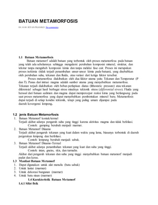 BATUAN METAMORFOSIS
08.18.00 RIYAN PRANIKO No comments
1.1 Batuan Metamorfosis
Batuan metamorf adalah batuan yang terbentuk oleh proses metamorfosa pada batuan
yang telah ada sebelumnya sehingga mengalami perubahan komposisi mineral, struktur, dan
tekstur tanpa mengubah komposisi kimia dan tanpa melalui fase cair. Proses ini merupakan
proses isokimia (tidak terjadi penambahan unsur-unsur kimia pada batuan), yang disebabkan
oleh perubahan suhu, tekanan dan fluida, atau variasi dari ketiga faktor tersebut.
Proses metamorfosa diakibatkan oleh dua faktor utama yaitu Tekanan dan Temperatur (P
dan T). Panas dari intrusi magma adalah sumber utama yang menyebabkan metamorfosa.
Tekanan terjadi diakibatkan oleh beban perlapisan diatas (lithostatic pressure) atau tekanan
diferensial sebagai hasil berbagai stress misalnya tektonik stress (differential stress). Fluida yang
berasal dari batuan sedimen dan magma dapat mempercepat reaksi kima yang berlangsung pada
saat proses metamorfosa yang dapat menyebabkan pembentukan mineral baru. Metamorfosis
dapat terjadi di setiap kondisi tektonik, tetapi yang paling umum dijumpai pada
daerah kovergensi lempeng.
1.2 jenis Batuan Metamorfosis
1. Batuan Metamorf kontak/termal
Terjadi akibat adanya pengaruh suhu yang tinggi karena aktivitas magma dan tidak befoliasi.
Contoh: gamping berubah menjadi marmer.
2. Batuan Metamorf Dinamo
Terjadi akibat pengaruh tekanan yang kuat dalam waktu yang lama, biasanya terbentuk di daerah
pergerakan lempeng dan berfoliasi.
Contoh: lempung berubah menjadi sabak.
3. Batuan Metamorf Dinamo-Termal
Terjadi akibat adanya penambahan tekanan yang kuat dan suhu yang tinggi.
Contoh: intan, gneiss, skis, dan turmalin.
Akibat dari pengaruh tekanan dan suhu yang tinggi menyebabkan batuan metamorf menjadi
padat dan keras.
1.3 Manfaat Batuan Metamorf
1. Dapat digunakan untuk alat menulis (batu sabak)
2. Untuk lantai (marmer)
3. Untuk dekorasi bangunan (marmer)
4. Untuk batu nisan (marmer)
1.4 Karakteristik Batuan Metamorf
1.4.1 Sifat fisik
 