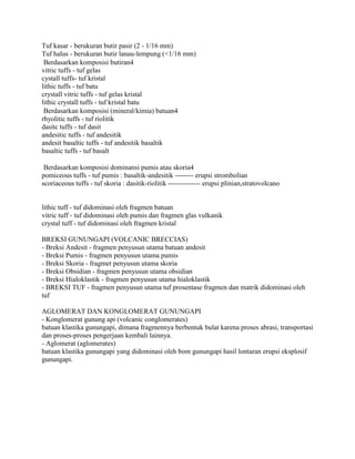 Tuf kasar - berukuran butir pasir (2 - 1/16 mm)
Tuf halus - berukuran butir lanau-lempung (<1/16 mm)
 Berdasarkan komposisi butiran
vitric tuffs - tuf gelas
cystall tuffs- tuf kristal
lithic tuffs - tuf batu
crystall vitric tuffs - tuf gelas kristal
lithic crystall tuffs - tuf kristal batu
 Berdasarkan komposisi (mineral/kimia) batuan
rhyolitic tuffs - tuf riolitik
dasitc tuffs - tuf dasit
andesitic tuffs - tuf andesitik
andesit basaltic tuffs - tuf andesitik basaltik
basaltic tuffs - tuf basalt

 Berdasarkan komposisi dominansi pumis atau skoria
pomiceous tuffs - tuf pumis : basaltik-andesitik -------- erupsi strombolian
scoriaceous tuffs - tuf skoria : dasitik-riolitik -------------- erupsi plinian,stratovolcano


lithic tuff - tuf didominasi oleh fragmen batuan
vitric tuff - tuf didominasi oleh pumis dan fragmen glas vulkanik
crystal tuff - tuf didominasi oleh fragmen kristal

BREKSI GUNUNGAPI (VOLCANIC BRECCIAS)
- Breksi Andesit - fragmen penyusun utama batuan andesit
- Breksi Pumis - fragmen penyusun utama pumis
- Breksi Skoria - fragmet penyusun utama skoria
- Breksi Obsidian - fragmen penyusun utama obsidian
- Breksi Hialoklastik - fragmen penyusun utama hialoklastik
- BREKSI TUF - fragmen penyusun utama tuf prosentase fragmen dan matrik didominasi oleh
tuf

AGLOMERAT DAN KONGLOMERAT GUNUNGAPI
- Konglomerat gunung api (volcanic conglomerates)
batuan klastika gunungapi, dimana fragmennya berbentuk bulat karena proses abrasi, transportasi
dan proses-proses pengerjaan kembali lainnya.
- Aglomerat (aglomerates)
batuan klastika gunungapi yang didominasi oleh bom gunungapi hasil lontaran erupsi eksplosif
gunungapi.
 