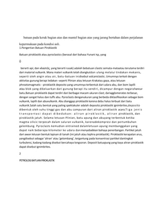 batuan pada kerak bagian atas dan mantel bagian atas yang jarang bertahan dalam perjalanan

kepermukaan pada kondisi asli.
1.Pengertian Batuan Piroklastik

Batuan piroklastik atau pyroclastics (berasal dari bahasa Yunani πρ, yang

ῦ

  berarti api; dan κλαςτόσ, yang berarti rusak) adalah bebatuan clastic semata-mataatau terutama terdiri
dari material vulkanik. Mana materi vulkanik telah diangkutdan ulang melalui tindakan mekanis,
seperti oleh angin atau air, batu -batuan inidisebut volcaniclastic. Umumnya terkait dengan
aktivitas gunung berapi ledakan -seperti Plinian atau letusan Krakatau gaya, atau letusan
phreatomagmatic - piroklastik deposito yang umumnya terbentuk dari udara abu, dan bom lapilli
atau blok yang dikeluarkan dari gunung berapi itu sendi ri, dicampur dengan negara hancur
batu.Batuan piroklastik dapat terdiri dari berbagai macam ukuran clast; dariagglomerates terbesar,
dengan sangat halus dan tuffs abu. Pyroclasts denganukuran yang berbeda diklasifikasikan sebagai bom
vulkanik, lapilli dan abuvulkanik. Abu dianggap piroklastik karena debu halus terbuat dari batu
vulkanik.Salah satu bentuk yang paling spektakuler adalah deposito piroklastik ignimbrites,deposito
dibentuk oleh suhu tinggi gas dan abu campuran dari aliran piroklastik acara.T i g a j e n i s
t r a n s p o r t a s i d a p a t d i b e d a k a n : a l i r a n p i r o k l a s t i k , a l i r a n piroklastik, dan
piroklastik jatuh. Selama letusan Plinian, batu apung dan abuyang terbentuk ketika
magma silicic terpecah dalam saluran vulkanik, karenadekompresi dan pertumbuhan
gelembung. Pyroclasts kemudian entrained dalamletusan apung membanggakan yang
dapat naik beberapa kilometer ke udara dan menyebabkan bahaya penerbangan. Partikel jatuh
dari awan letusan bentuk lapisan di tanah (ini jatuh atau tephra piroklastik). Piroklastik kerapatan arus,
yangdisebut sebagai 'aliran' atau 'gelombang', tergantung pada konsentrasi partikel dantingkat
turbulensi, kadang-kadang disebut bercahaya longsoran. Deposit batuapung yang kaya aliran piroklastik
dapat disebut ignimbrites.

2

PETROLOGI BATUAN PIROKLASTIK
 